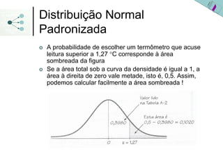 Distribuição Normal
Padronizada
 A probabilidade de escolher um termômetro que acuse
 leitura superior a 1,27 °C corresponde à área
 sombreada da figura
 Se a área total sob a curva da densidade é igual a 1, a
 área à direita de zero vale metade, isto é, 0,5. Assim,
 podemos calcular facilmente a área sombreada !
 