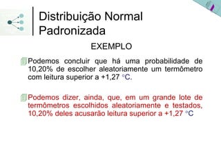 Distribuição Normal
   Padronizada
                 EXEMPLO
Podemos concluir que há uma probabilidade de
10,20% de escolher aleatoriamente um termômetro
com leitura superior a +1,27 °C.

Podemos dizer, ainda, que, em um grande lote de
termômetros escolhidos aleatoriamente e testados,
10,20% deles acusarão leitura superior a +1,27 °C
 