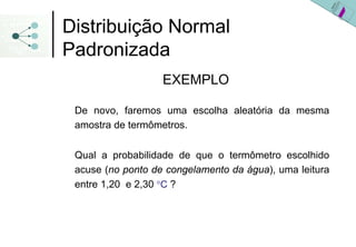 Distribuição Normal
Padronizada
                   EXEMPLO

 De novo, faremos uma escolha aleatória da mesma
 amostra de termômetros.

 Qual a probabilidade de que o termômetro escolhido
 acuse (no ponto de congelamento da água), uma leitura
 entre 1,20 e 2,30 °C ?
 
