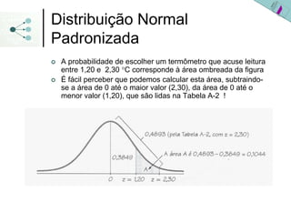 Distribuição Normal
Padronizada
 A probabilidade de escolher um termômetro que acuse leitura
 entre 1,20 e 2,30 °C corresponde à área ombreada da figura
 É fácil perceber que podemos calcular esta área, subtraindo-
 se a área de 0 até o maior valor (2,30), da área de 0 até o
 menor valor (1,20), que são lidas na Tabela A-2 !
 