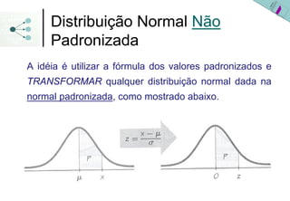 Distribuição Normal Não
     Padronizada
A idéia é utilizar a fórmula dos valores padronizados e
TRANSFORMAR qualquer distribuição normal dada na
normal padronizada, como mostrado abaixo.
 
