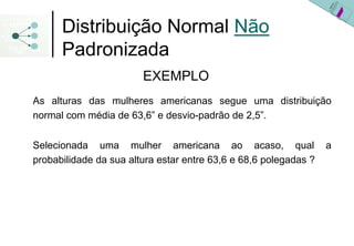 Distribuição Normal Não
      Padronizada
                        EXEMPLO
As alturas das mulheres americanas segue uma distribuição
normal com média de 63,6” e desvio-padrão de 2,5”.

Selecionada uma mulher americana ao acaso, qual                   a
probabilidade da sua altura estar entre 63,6 e 68,6 polegadas ?
 