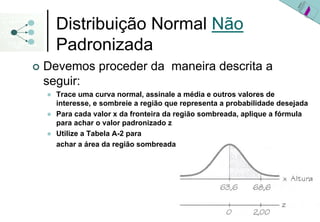 Distribuição Normal Não
  Padronizada
Devemos proceder da maneira descrita a
seguir:
  Trace uma curva normal, assinale a média e outros valores de
  interesse, e sombreie a região que representa a probabilidade desejada
  Para cada valor x da fronteira da região sombreada, aplique a fórmula
  para achar o valor padronizado z
  Utilize a Tabela A-2 para
  achar a área da região sombreada
 