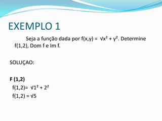 EXEMPLO 1
Seja a função dada por f(x,y) = √x² + y². Determine
f(1,2), Dom f e Im f.
SOLUÇAO:
F (1,2)
f(1,2)= √1² + 2²
f(1,2) = √5

 