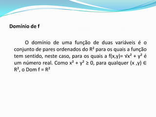 Domínio de f
O domínio de uma função de duas variáveis é o
conjunto de pares ordenados do R² para os quais a função
tem sentido, neste caso, para os quais a f(x,y)= √x² + y² é
um número real. Como x² + y² ≥ 0, para qualquer (x ,y) ∈
R², o Dom f = R²

 