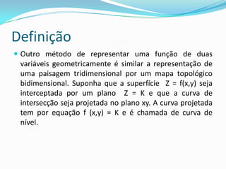 Definição
 Outro método de representar uma função de duas

variáveis geometricamente é similar a representação de
uma paisagem tridimensional por um mapa topológico
bidimensional. Suponha que a superfície Z = f(x,y) seja
interceptada por um plano Z = K e que a curva de
intersecção seja projetada no plano xy. A curva projetada
tem por equação f (x,y) = K e é chamada de curva de
nível.

 