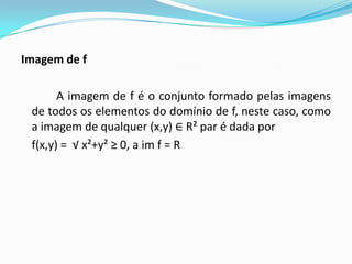 Imagem de f
A imagem de f é o conjunto formado pelas imagens
de todos os elementos do domínio de f, neste caso, como
a imagem de qualquer (x,y) ∈ R² par é dada por
f(x,y) = √ x²+y² ≥ 0, a im f = R

 