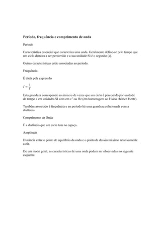 Período, frequência e comprimento de onda

Período

Característica essencial que caracteriza uma onda. Geralmente define-se pelo tempo que
um ciclo demora a ser percorrido e a sua unidade SI é o segundo (s).

Outras características estão associadas ao período.

Frequência

É dada pela expressão




Esta grandeza corresponde ao número de vezes que um ciclo é percorrido por unidade
de tempo e em unidades SI vem em s-1 ou Hz (em homenagem ao Físico Heirich Hertz).

Também associado à frequência e ao período há uma grandeza relacionada com a
distância.

Comprimento de Onda

É a distância que um ciclo tem no espaço.

Amplitude

Distância entre o ponto de equilíbrio da onda e o ponto de desvio máximo relativamente
a ele.

De um modo geral, as características de uma onda podem ser observadas no seguinte
esquema:
 