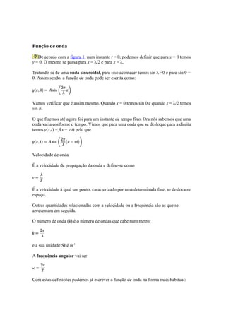 Função de onda

   De acordo com a figura 1, num instante t = 0, podemos definir que para x = 0 temos
y = 0. O mesmo se passa para x = λ/2 e para x = λ.

Tratando-se de uma onda sinusoidal, para isso acontecer temos sin λ =0 e para sin 0 =
0. Assim sendo, a função de onda pode ser escrita como:




Vamos verificar que é assim mesmo. Quando x = 0 temos sin 0 e quando x = λ/2 temos
sin π.

O que fizemos até agora foi para um instante de tempo fixo. Ora nós sabemos que uma
onda varia conforme o tempo. Vimos que para uma onda que se desloque para a direita
temos y(x,t) = f(x − v,t) pelo que




Velocidade de onda

É a velocidade de propagação da onda e define-se como




É a velocidade à qual um ponto, caracterizado por uma determinada fase, se desloca no
espaço.

Outras quantidades relacionadas com a velocidade ou a frequência são as que se
apresentam em seguida.

O número de onda (k) é o número de ondas que cabe num metro:




e a sua unidade SI é m-1.

A frequência angular vai ser




Com estas definições podemos já escrever a função de onda na forma mais habitual:
 