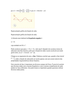 Representação gráfica da função de onda.

Representação gráfica da função de onda.

A fórmula mais habitual da frequência angular é

ω = kv

cuja unidade em SI é s-1.

Pode acontecer que para x = 0 e t = 0, y não seja 0. Quando isto acontece temos de
adicionar uma fase inicial φ, pelo que a função de onda é assim escrita de um modo
geral como: y(x,t) = A sin (kx - ωt + φ).

Chama-se ao argumento do seno, a fase. Podemos concluir que, quando a fase inicial
     , então a função de onda pode ser escrita apenas com um coseno (através das
propriedades trigonométricas destas funções).

Este conceito de fase é importante em diversos campos da Física. É possível concluir
que diversas ondas com a mesma frequência e com o mesmo comprimento de onda
podem ter fases diferentes. Isto pode tornar-se importante quando queremos utilizar
diversas ondas juntas.
 