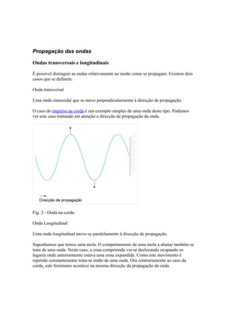 Propagação das ondas

Ondas transversais e longitudinais

É possível distinguir as ondas relativamente ao modo como se propagam. Existem dois
casos que se definem.

Onda transversal

Uma onda sinusoidal que se move perpendicularmente à direcção de propagação.

O caso do impulso na corda é um exemplo simples de uma onda deste tipo. Podemos
ver este caso tomando em atenção a direcção de propagação da onda.




Fig. 2 - Onda na corda.

Onda Longitudinal

Uma onda longitudinal move-se paralelamente à direcção de propagação.

Suponhamos que temos uma mola. O comportamento de uma mola a abanar também se
trata de uma onda. Neste caso, a zona comprimida vai-se deslocando ocupando os
lugares onde anteriormente estava uma zona expandida. Como este movimento é
repetido constantemente trata-se então de uma onda. Ora contrariamente ao caso da
corda, este fenómeno acontece na mesma direcção da propagação da onda.
 