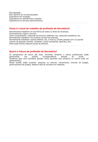 Boa digitação.
Bom domínio de microcomputador.
Experiência em recepção.
Experiência em atendimento a clientes
Experiência em serviços administrativos.
Como é o local de trabalho da profissão de Secretária?
Normalmente trabalham em escritórios de sedes ou filiais de empresas.
Eventualmente viajam a serviço.
Usam computadores, máquinas de escrever, telefones, fax, máquinas copiadoras, etc.
Normalmente trabalham nos horários normais da empresa.
Normalmente trabalham usando telefone, fax, e-mail ou contato pessoal com um grande
número de pessoas (clientes, visitantes, outras secretarias, gerentes, etc).
Pode supervisionar pequeno grupo de pessoas.
Qual é o futuro da profissão de Secretária?
As perspectivas de futuro são boas. Gerentes, diretores e outros profissionais estão
gerenciando sua própria correspondência através do email.
Tendência para uma secretária atender vários gerentes e/ou diretores ou mesmo todo um
departamento.
Novas tarefas estão surgindo: pesquisa na internet, treinamento, controle de budget,
gerenciamento de projeto, elaborar atas de reuniões em notebook.
 