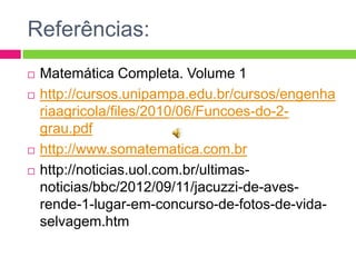Referências:






Matemática Completa. Volume 1
http://cursos.unipampa.edu.br/cursos/engenha
riaagricola/files/2010/06/Funcoes-do-2grau.pdf
http://www.somatematica.com.br
http://noticias.uol.com.br/ultimasnoticias/bbc/2012/09/11/jacuzzi-de-avesrende-1-lugar-em-concurso-de-fotos-de-vidaselvagem.htm

 