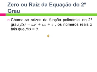 Zero ou Raiz da Equação do 2º
Grau


Chama-se raízes da função polinomial do 2º
grau f(x) = ax2 + bx + c , os números reais x
tais que f(x) = 0.

 