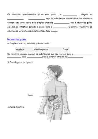 Os alimentos transformados já na nova pasta , o ___________ , chegam ao

_____________          _____________, onde as substâncias aproveitáveis dos alimentos

formam uma nova pasta mais simples chamada ____________, que é absorvida pelas

paredes do intestino delgado e passa para o ___________. O sangue transporta as

substâncias aproveitáveis dos alimentos a todo o corpo.



No intestino grosso

4. Completa o texto, usando as palavras dadas:

         expulsas               intestino grosso          fezes

Do intestino delgado passam as substâncias que não servem para o ______________
___________ e são ____________ para o exterior através das ____________.

5. Faz a legenda da figura 1.




                       fígado




Sistema digestivo
 