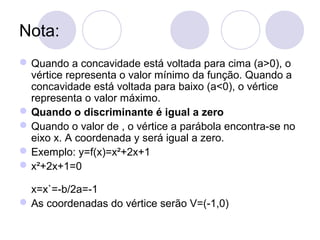 Nota:
Quando a concavidade está voltada para cima (a>0), o
vértice representa o valor mínimo da função. Quando a
concavidade está voltada para baixo (a<0), o vértice
representa o valor máximo.
Quando o discriminante é igual a zero
Quando o valor de , o vértice a parábola encontra-se no
eixo x. A coordenada y será igual a zero.
Exemplo: y=f(x)=x²+2x+1
x²+2x+1=0
x=x`=-b/2a=-1
As coordenadas do vértice serão V=(-1,0)
 