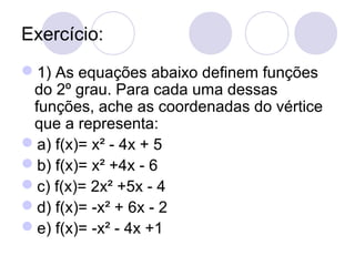 Exercício:
1) As equações abaixo definem funções
do 2º grau. Para cada uma dessas
funções, ache as coordenadas do vértice
que a representa:
a) f(x)= x² - 4x + 5
b) f(x)= x² +4x - 6
c) f(x)= 2x² +5x - 4
d) f(x)= -x² + 6x - 2
e) f(x)= -x² - 4x +1
 