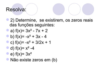 Resolva:
2) Determine, se existirem, os zeros reais
das funções seguintes:
a) f(x)= 3x² - 7x + 2
b) f(x)= -x² + 3x - 4
c) f(x)= -x² + 3/2x + 1
d) f(x)= x² -4
e) f(x)= 3x²
Não existe zeros em (b)
 