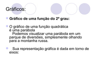 Gráficos:
Gráfico de uma função do 2º grau:
O gráfico de uma função quadrática
é uma parábola
Podemos visualizar uma parábola em um
parque de diversões, simplesmente olhando
para a montanha russa.
 Sua representação gráfica é dada em torno de
eixos:
 