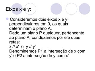 Eixos x e y:
Consideremos dois eixos x e y
perpendiculares em 0, os quais
determinam o plano A.
Dado um plano P qualquer, pertencente
ao plano A, conduzamos por ele duas
retas:
x // x' e y // y'
Denominemos P1 a interseção de x com
y' e P2 a interseção de y com x'
 