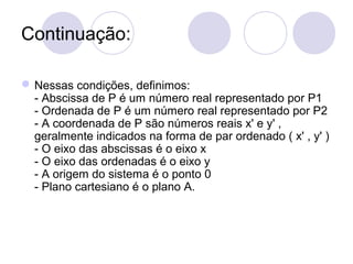 Continuação:
Nessas condições, definimos:
- Abscissa de P é um número real representado por P1
- Ordenada de P é um número real representado por P2
- A coordenada de P são números reais x' e y' ,
geralmente indicados na forma de par ordenado ( x' , y' )
- O eixo das abscissas é o eixo x
- O eixo das ordenadas é o eixo y
- A origem do sistema é o ponto 0
- Plano cartesiano é o plano A.
 