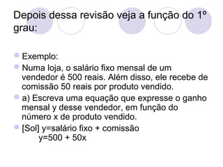 Depois dessa revisão veja a função do 1º
grau:
Exemplo:
Numa loja, o salário fixo mensal de um
vendedor é 500 reais. Além disso, ele recebe de
comissão 50 reais por produto vendido.
a) Escreva uma equação que expresse o ganho
mensal y desse vendedor, em função do
número x de produto vendido.
[Sol] y=salário fixo + comissão
y=500 + 50x
 