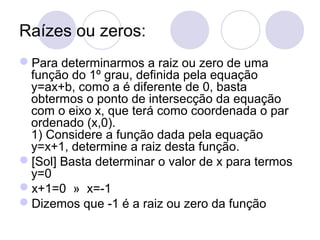 Raízes ou zeros:
Para determinarmos a raiz ou zero de uma
função do 1º grau, definida pela equação
y=ax+b, como a é diferente de 0, basta
obtermos o ponto de intersecção da equação
com o eixo x, que terá como coordenada o par
ordenado (x,0).
1) Considere a função dada pela equação
y=x+1, determine a raiz desta função.
[Sol] Basta determinar o valor de x para termos
y=0
x+1=0 » x=-1
Dizemos que -1 é a raiz ou zero da função
 