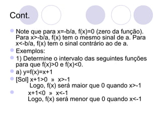 Cont.
Note que para x=-b/a, f(x)=0 (zero da função).
Para x>-b/a, f(x) tem o mesmo sinal de a. Para
x<-b/a, f(x) tem o sinal contrário ao de a.
Exemplos:
1) Determine o intervalo das seguintes funções
para que f(x)>0 e f(x)<0.
a) y=f(x)=x+1
[Sol] x+1>0 » x>-1
Logo, f(x) será maior que 0 quando x>-1
 x+1<0 » x<-1
Logo, f(x) será menor que 0 quando x<-1
 