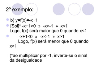 2º exemplo:
b) y=f(x)=-x+1
[Sol]* -x+1>0 » -x>-1 » x<1
Logo, f(x) será maior que 0 quando x<1
 -x+1<0 » -x<-1 » x>1
Logo, f(x) será menor que 0 quando
x>1
(*ao multiplicar por -1, inverte-se o sinal
da desigualdade
 