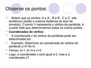 Observe os pontos:
 Notem que os pontos: A e A`, B e B`, C e C` são
simétricos (estão a mesma distância do eixo de
simetria). O ponto V representa o vértice da parábola, é
a partir dele que determinamos todos os outros pontos.
Coordenadas do vértice
 A coordenada x do vértice da parábola pode ser
determinada por .
 Exemplo: Determine as coordenada do vértice da
parábola y=x²-4x+3
Temos: a=1, b=-4 e c=3
Logo, a coordenada x será igual a 2, mas e a
coordenada y?
 