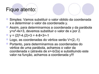 Fique atento:
Simples: Vamos substituir o valor obtido da coordenada
x e determinar o valor da coordenada y.
Assim, para determinarmos a coordenada y da parábola
y=x²-4x+3, devemos substituir o valor de x por 2.
y = (2)²-4.(2)+3 = 4-8+3=-1
Logo, as coordenadas do vértice serão V=(2,-1)
Portanto, para determinarmos as coordenadas do
vértice de uma parábola, achamos o valor da
coordenada x (através de x=-b/2a) e substituindo este
valor na função, achamos a coordenada y!!!
 