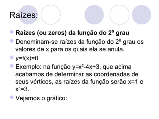 Raízes:
Raízes (ou zeros) da função do 2º grau
Denominam-se raízes da função do 2º grau os
valores de x para os quais ela se anula.
y=f(x)=0
Exemplo: na função y=x²-4x+3, que acima
acabamos de determinar as coordenadas de
seus vértices, as raízes da função serão x=1 e
x`=3.
Vejamos o gráfico:
 