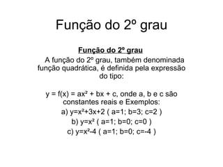 Função do 2º grau Função do 2º grau       A função do 2º grau, também denominada função quadrática, é definida pela expressão do tipo:   y = f(x) = ax² + bx + c, onde a, b e c são constantes reais e  Exemplos: a) y=x²+3x+2 ( a=1; b=3; c=2 ) b) y=x² ( a=1; b=0; c=0 ) c) y=x²-4 ( a=1; b=0; c=-4 ) 