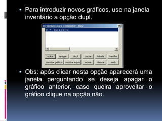  Para introduzir novos gráficos, use na janela
inventário a opção dupl.

 Obs: após clicar nesta opção aparecerá uma
janela perguntando se deseja apagar o
gráfico anterior, caso queira aproveitar o
gráfico clique na opção não.

 