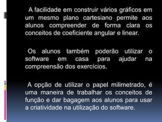 A facilidade em construir vários gráficos em
um mesmo plano cartesiano permite aos
alunos compreender de forma clara os
conceitos de coeficiente angular e linear.
Os alunos também poderão utilizar o
software em casa para ajudar na
compreensão dos exercícios.

A opção de utilizar o papel milimetrado, é
uma maneira de trabalhar os conceitos de
função e dar bagagem aos alunos para usar
a criatividade na utilização do software.

 