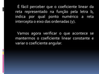 É fácil perceber que o coeficiente linear da
reta representado na função pela letra b,
indica por qual ponto numérico a reta
intercepta o eixo das ordenadas (y).

Vamos agora verificar o que acontece se
mantermos o coeficiente linear constante e
variar o coeficiente angular.

 