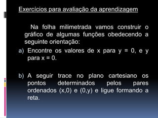 Exercícios para avaliação da aprendizagem
Na folha milimetrada vamos construir o
gráfico de algumas funções obedecendo a
seguinte orientação:
a) Encontre os valores de x para y = 0, e y
para x = 0.
b) A seguir trace no plano cartesiano os

pontos
determinados
pelos
pares
ordenados (x,0) e (0,y) e ligue formando a
reta.

 
