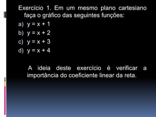 Exercício 1. Em um mesmo plano cartesiano
faça o gráfico das seguintes funções:
a) y = x + 1
b) y = x + 2
c) y = x + 3
d) y = x + 4
A ideia deste exercício é verificar a
importância do coeficiente linear da reta.

 