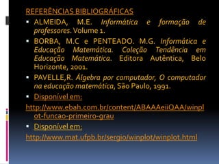 REFERÊNCIAS BIBLIOGRÁFICAS
 ALMEIDA, M.E. Informática e formação de
professores. Volume 1.
 BORBA, M.C e PENTEADO. M.G. Informática e
Educação Matemática. Coleção Tendência em
Educação Matemática. Editora Autêntica, Belo
Horizonte, 2001.
 PAVELLE,R. Álgebra por computador, O computador
na educação matemática, São Paulo, 1991.
 Disponível em:
http://www.ebah.com.br/content/ABAAAeiiQAA/winpl
ot-funcao-primeiro-grau
 Disponível em:
http://www.mat.ufpb.br/sergio/winplot/winplot.html

 