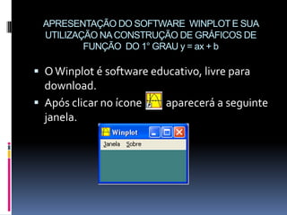APRESENTAÇÃO DO SOFTWARE WINPLOT E SUA
UTILIZAÇÃO NA CONSTRUÇÃO DE GRÁFICOS DE
FUNÇÃO DO 1° GRAU y = ax + b

 O Winplot é software educativo, livre para

download.
 Após clicar no ícone
janela.

aparecerá a seguinte

 