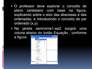  O professor deve explorar o conceito de
plano cartesiano com base na figura,

explicando sobre o eixo das abscissas e das
ordenadas, e introduzindo o conceito de par
ordenado (x,y).
 Na janela semnome1.wp2 surgirá uma
coluna abaixo do botão Equação , conforme
a figura:

 