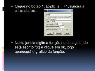  Clique no botão 1. Explicita... F1, surgirá a
caixa abaixo:

 Nesta janela digite a função no espaço onde
está escrito f(x) e clique em ok, logo
aparecerá o gráfico da função.

 