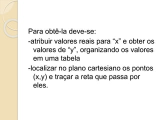 Para obtê-la deve-se:
-atribuir valores reais para “x” e obter os
valores de “y”, organizando os valores
em uma tabela
-localizar no plano cartesiano os pontos
(x,y) e traçar a reta que passa por
eles.
 