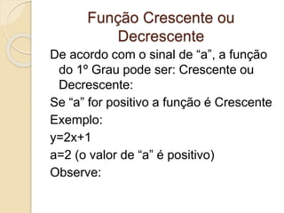 Função Crescente ou
Decrescente
De acordo com o sinal de “a”, a função
do 1º Grau pode ser: Crescente ou
Decrescente:
Se “a” for positivo a função é Crescente
Exemplo:
y=2x+1
a=2 (o valor de “a” é positivo)
Observe:
 