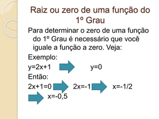 Raiz ou zero de uma função do
1º Grau
Para determinar o zero de uma função
do 1º Grau é necessário que você
iguale a função a zero. Veja:
Exemplo:
y=2x+1 y=0
Então:
2x+1=0 2x=-1 x=-1/2
x=-0,5
 
