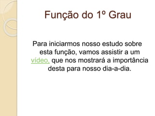 Função do 1º Grau
Para iniciarmos nosso estudo sobre
esta função, vamos assistir a um
vídeo, que nos mostrará a importância
desta para nosso dia-a-dia.
 