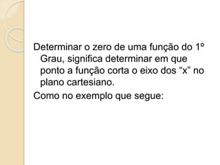 Determinar o zero de uma função do 1º
Grau, significa determinar em que
ponto a função corta o eixo dos “x” no
plano cartesiano.
Como no exemplo que segue:
 