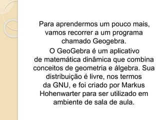 Para aprendermos um pouco mais,
vamos recorrer a um programa
chamado Geogebra.
O GeoGebra é um aplicativo
de matemática dinâmica que combina
conceitos de geometria e álgebra. Sua
distribuição é livre, nos termos
da GNU, e foi criado por Markus
Hohenwarter para ser utilizado em
ambiente de sala de aula.
 