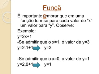 É importante lembrar que em uma
função tem-se para cada valor de “x”
um valor para “y”. Observe:
Exemplo:
y=2x+1
-Se admitir que o x=1, o valor de y=3
y=2.1+1 y=3
-Se admitir que o x=0, o valor de y=1
y=2.0+1 y=1
Funçã
o
 