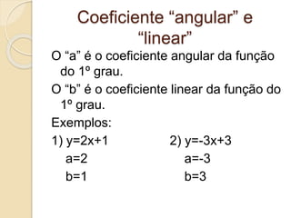 Coeficiente “angular” e
“linear”
O “a” é o coeficiente angular da função
do 1º grau.
O “b” é o coeficiente linear da função do
1º grau.
Exemplos:
1) y=2x+1 2) y=-3x+3
a=2 a=-3
b=1 b=3
 